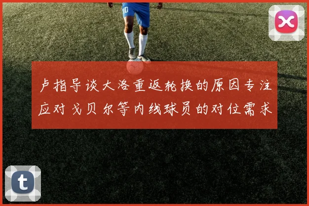 卢指导谈大洛重返轮换的原因专注应对戈贝尔等内线球员的对位需求调整