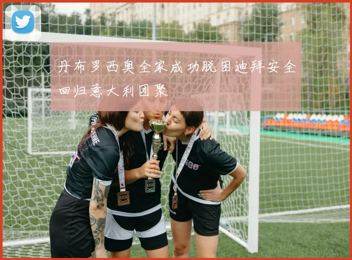 丹布罗西奥全家成功脱困迪拜安全回归意大利团聚