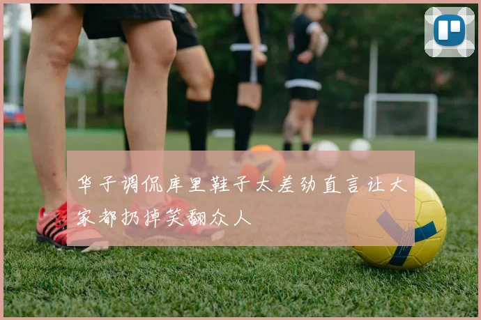 华子调侃库里鞋子太差劲直言让大家都扔掉笑翻众人