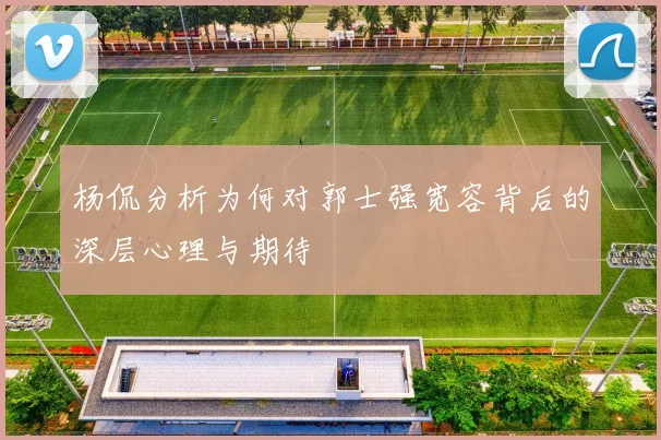 杨侃分析为何对郭士强宽容背后的深层心理与期待