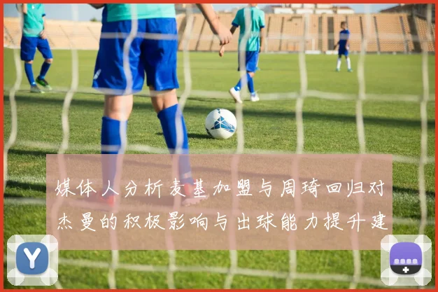 媒体人分析麦基加盟与周琦回归对杰曼的积极影响与出球能力提升建议