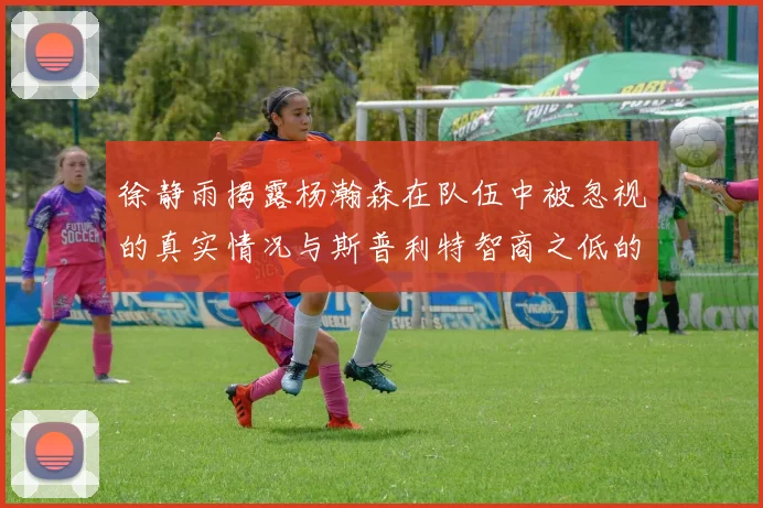 徐静雨揭露杨瀚森在队伍中被忽视的真实情况与斯普利特智商之低的尴尬真相