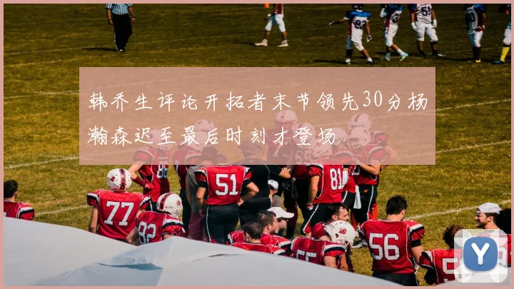 韩乔生评论开拓者末节领先30分杨瀚森迟至最后时刻才登场