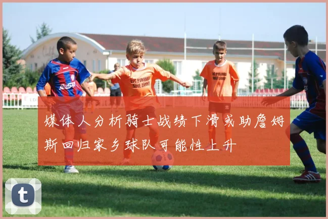 媒体人分析骑士战绩下滑或助詹姆斯回归家乡球队可能性上升