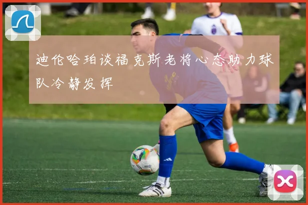 迪伦哈珀谈福克斯老将心态助力球队冷静发挥