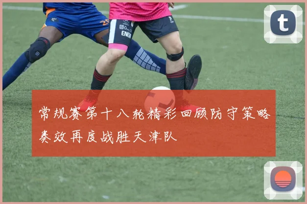 常规赛第十八轮精彩回顾防守策略奏效再度战胜天津队
