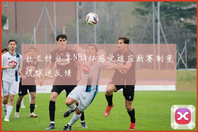 杜兰特分享NBA杯感受适应新赛制重视球迷反馈