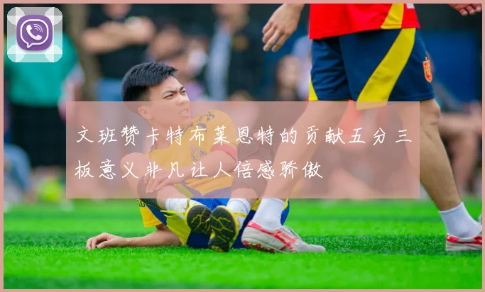 文班赞卡特布莱恩特的贡献五分三板意义非凡让人倍感骄傲