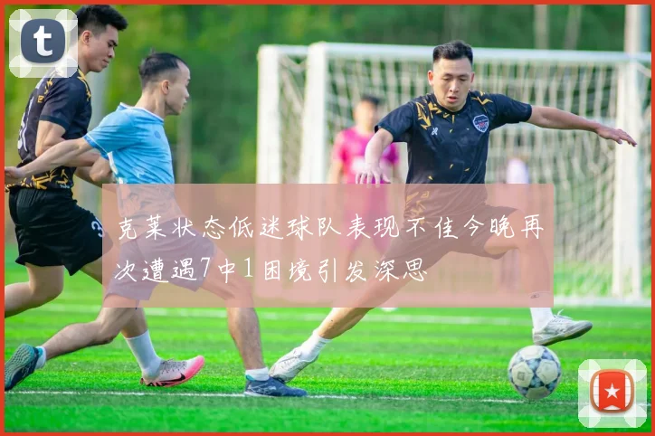 克莱状态低迷球队表现不佳今晚再次遭遇7中1困境引发深思