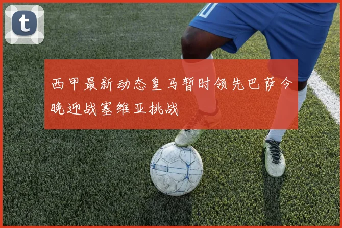 西甲最新动态皇马暂时领先巴萨今晚迎战塞维亚挑战