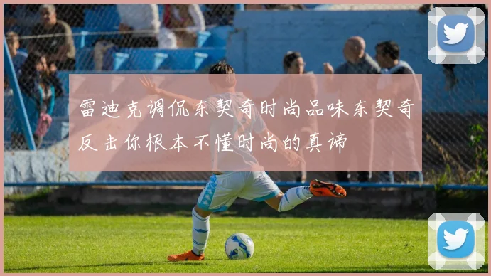 雷迪克调侃东契奇时尚品味东契奇反击你根本不懂时尚的真谛
