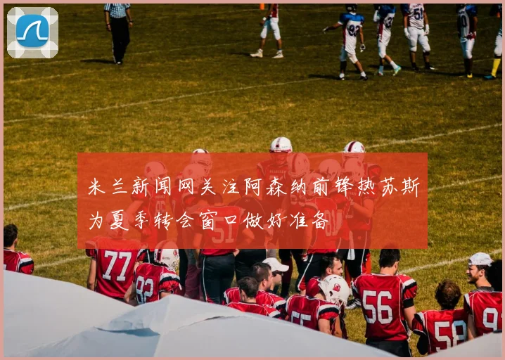 米兰新闻网关注阿森纳前锋热苏斯为夏季转会窗口做好准备