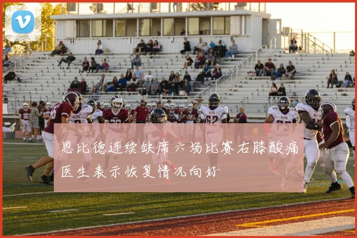 恩比德连续缺席六场比赛右膝酸痛医生表示恢复情况向好