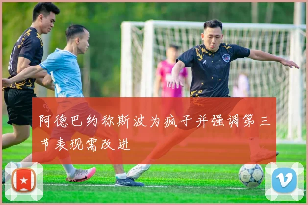阿德巴约称斯波为疯子并强调第三节表现需改进