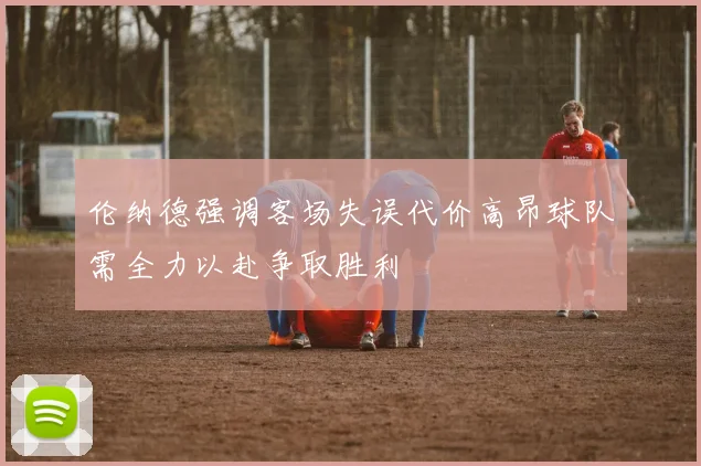 伦纳德强调客场失误代价高昂球队需全力以赴争取胜利