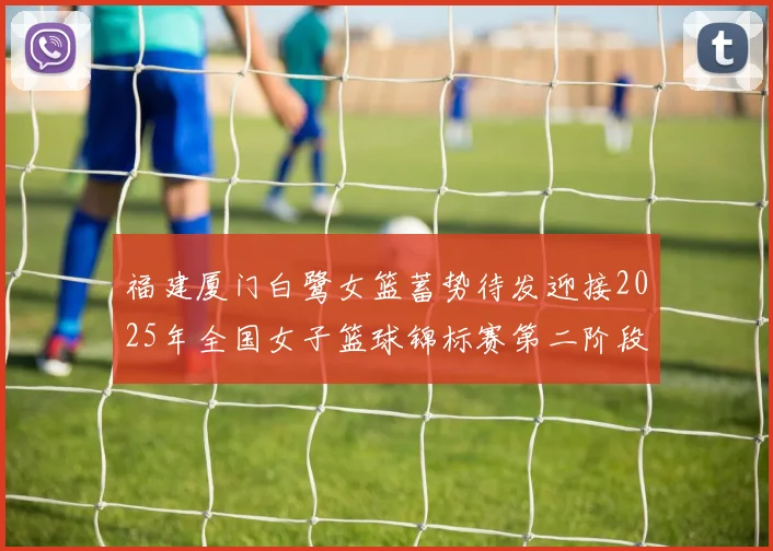福建厦门白鹭女篮蓄势待发迎接2025年全国女子篮球锦标赛第二阶段挑战