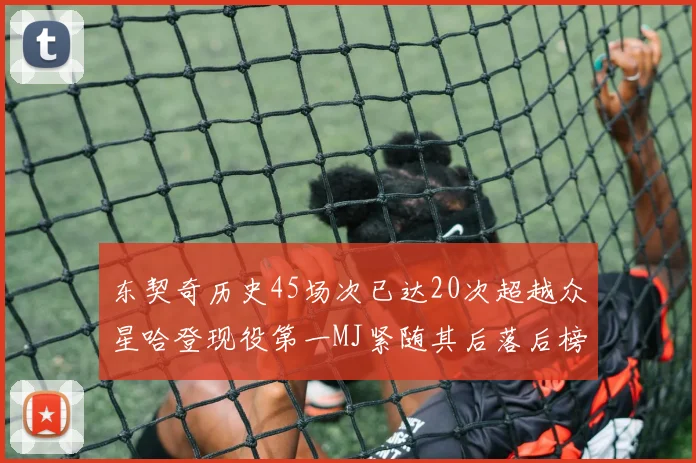 东契奇历史45场次已达20次超越众星哈登现役第一MJ紧随其后落后榜首100场