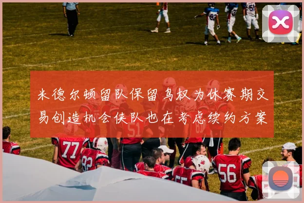 米德尔顿留队保留鸟权为休赛期交易创造机会侠队也在考虑续约方案