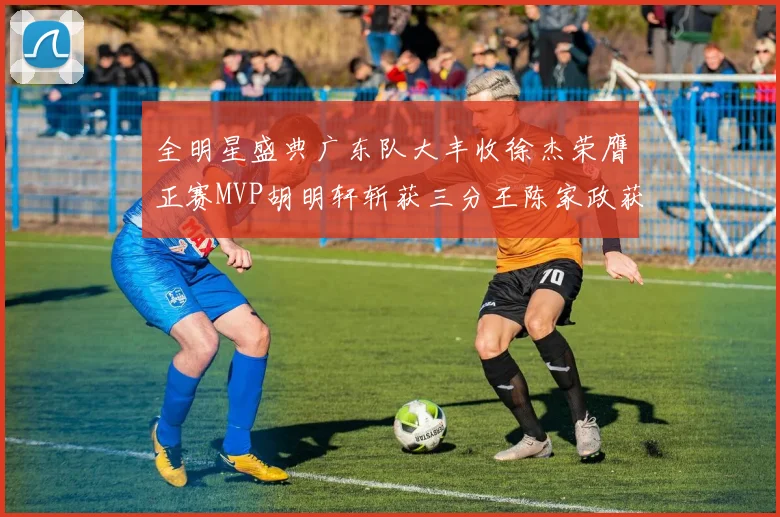 全明星盛典广东队大丰收徐杰荣膺正赛MVP胡明轩斩获三分王陈家政获星锐MVP