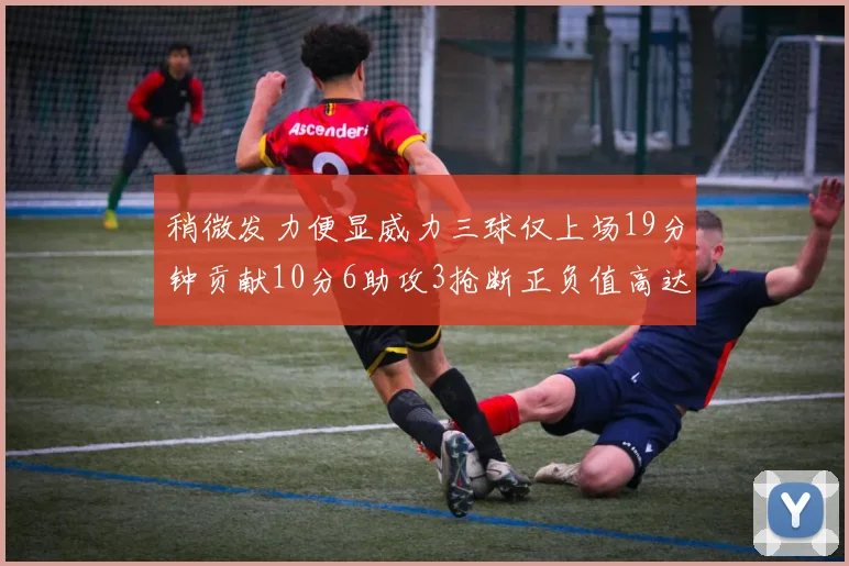 稍微发力便显威力三球仅上场19分钟贡献10分6助攻3抢断正负值高达22