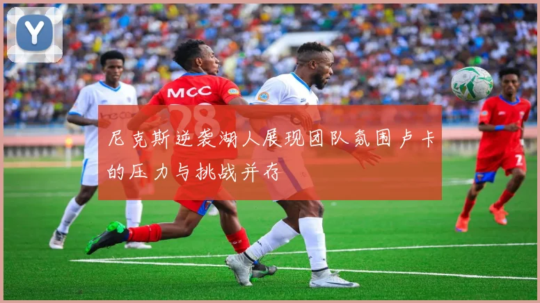 尼克斯逆袭湖人展现团队氛围卢卡的压力与挑战并存