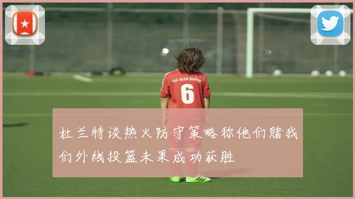 杜兰特谈热火防守策略称他们赌我们外线投篮未果成功获胜