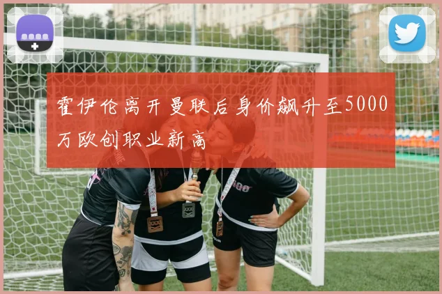 霍伊伦离开曼联后身价飙升至5000万欧创职业新高