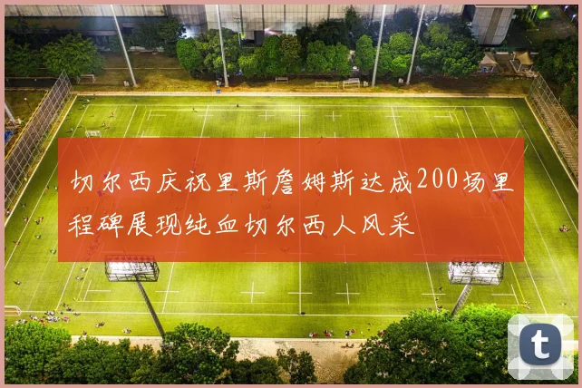 切尔西庆祝里斯詹姆斯达成200场里程碑展现纯血切尔西人风采