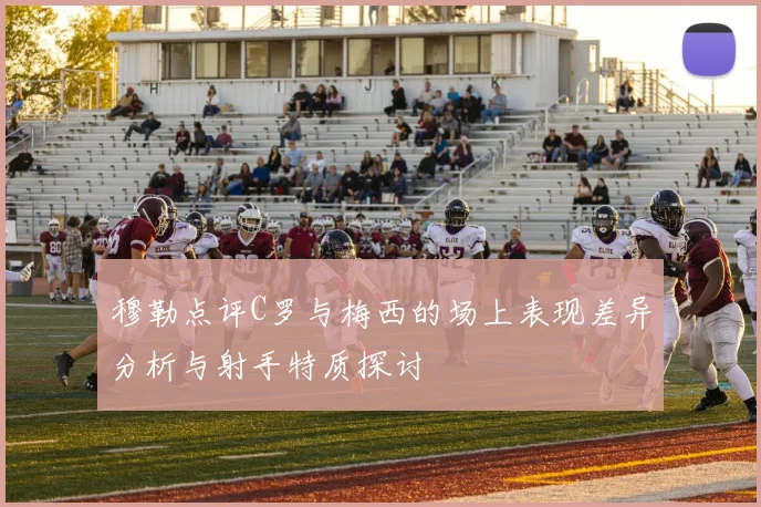 穆勒点评C罗与梅西的场上表现差异分析与射手特质探讨