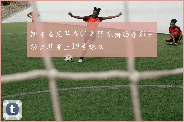 斯卡洛尼早在06年预见梅西夺冠并助力其穿上19号球衣