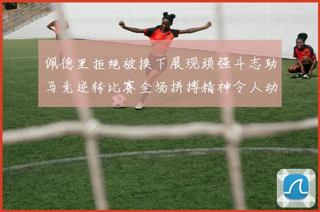 佩德里拒绝被换下展现顽强斗志助马竞逆转比赛全场拼搏精神令人动容