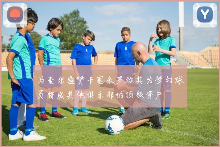 马奎尔盛赞卡塞米罗称其为梦幻球员将成其他俱乐部的顶级资产