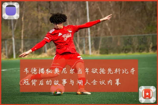 韦德揭秘奥尼尔当年欲抢先科比夺冠背后的故事与湖人会议内幕